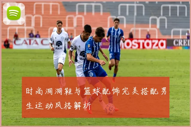 时尚洞洞鞋与篮球配饰完美搭配男生运动风格解析