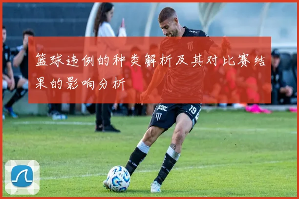 篮球违例的种类解析及其对比赛结果的影响分析