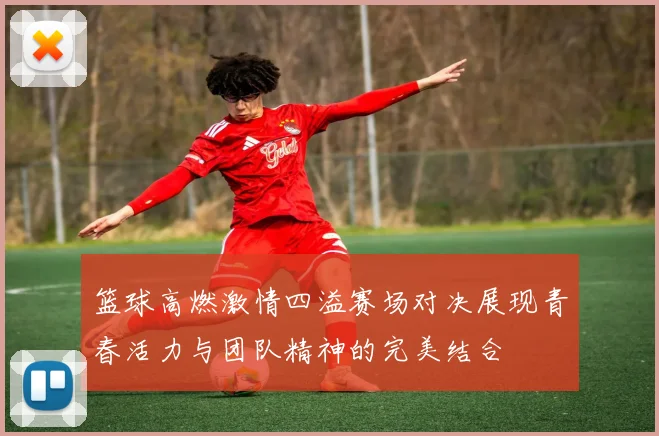 篮球高燃激情四溢赛场对决展现青春活力与团队精神的完美结合