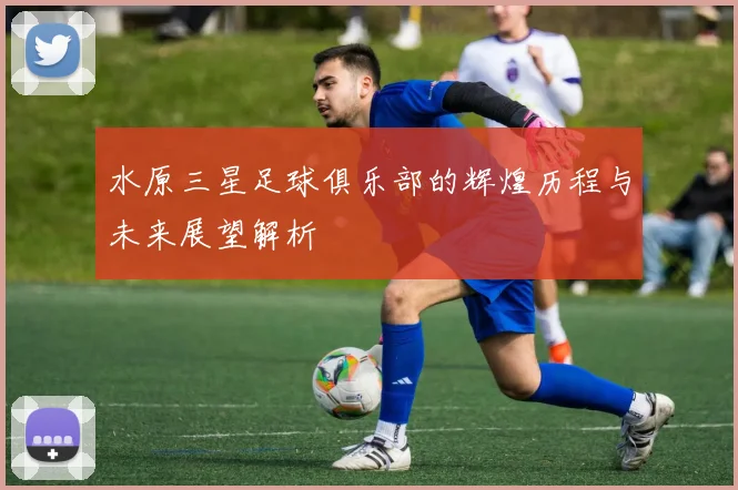 水原三星足球俱乐部的辉煌历程与未来展望解析