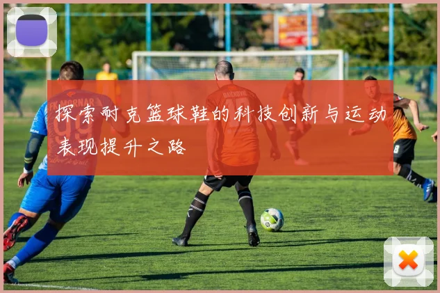 探索耐克篮球鞋的科技创新与运动表现提升之路