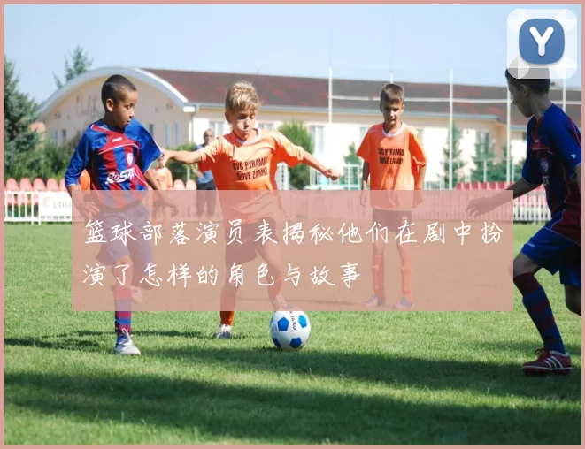 篮球部落演员表揭秘他们在剧中扮演了怎样的角色与故事