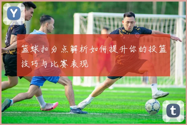 篮球扣分点解析如何提升你的投篮技巧与比赛表现