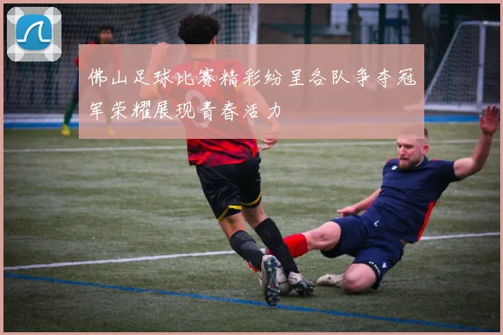 佛山足球比赛精彩纷呈各队争夺冠军荣耀展现青春活力