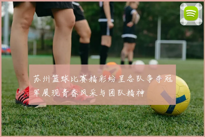 苏州篮球比赛精彩纷呈各队争夺冠军展现青春风采与团队精神