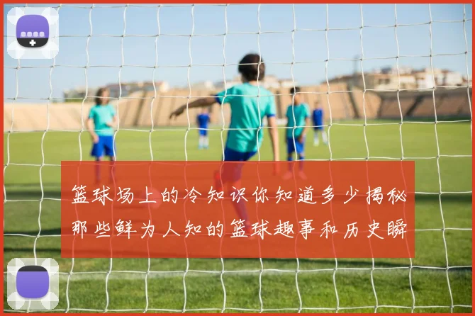 篮球场上的冷知识你知道多少揭秘那些鲜为人知的篮球趣事和历史瞬间