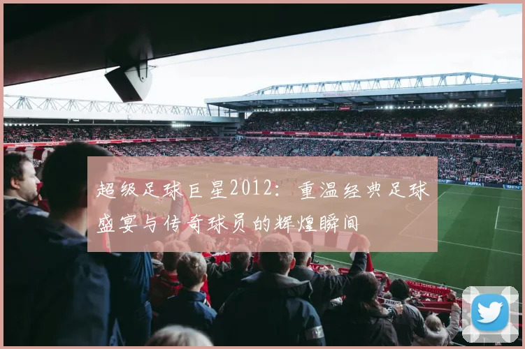 超级足球巨星2012：重温经典足球盛宴与传奇球员的辉煌瞬间