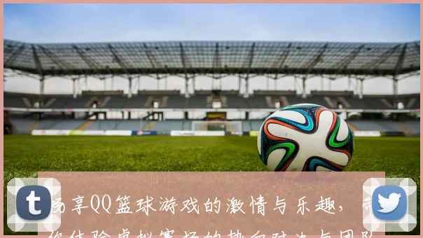 畅享QQ篮球游戏的激情与乐趣，带你体验虚拟赛场的热血对决与团队合作