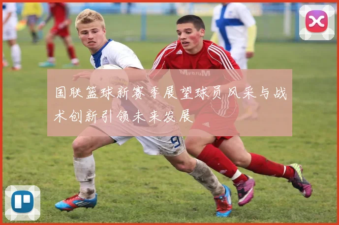 国联篮球新赛季展望球员风采与战术创新引领未来发展